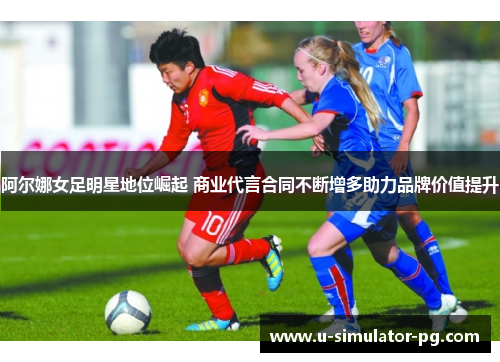 阿尔娜女足明星地位崛起 商业代言合同不断增多助力品牌价值提升
