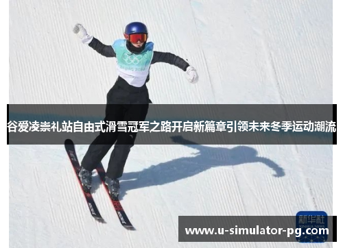 谷爱凌崇礼站自由式滑雪冠军之路开启新篇章引领未来冬季运动潮流
