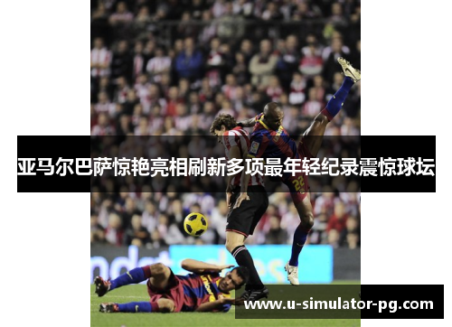 亚马尔巴萨惊艳亮相刷新多项最年轻纪录震惊球坛